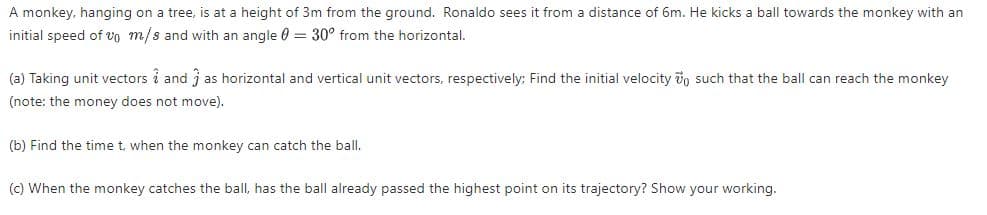 A monkey, hanging on a tree, is at a height of 3m from the ground. Ronaldo sees it from a distance of 6m. He kicks a ball towards the monkey with an
initial speed of vo m/s and with an angle 0 = 30° from the horizontal.
(a) Taking unit vectors i and j as horizontal and vertical unit vectors, respectively: Find the initial velocity vo such that the ball can reach the monkey
(note: the money does not move).
(b) Find the time t, when the monkey can catch the ball.
(c) When the monkey catches the ball, has the ball already passed the highest point on its trajectory? Show your working.
