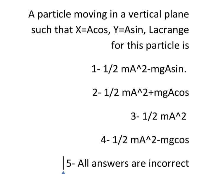 A particle moving in a vertical plane
such that X=Acos, Y=Asin, Lacrange
for this particle is
1- 1/2 mA^2-mgAsin.
2- 1/2 mA^2+mgAcos
3- 1/2 mA^2
4- 1/2 mA^2-mgcos
5- All answers are incorrect
