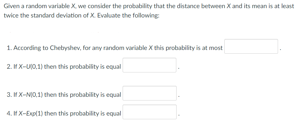 Given a random variable X, we consider the probability that the distance between X and its mean is at least
twice the standard deviation of X. Evaluate the following:
1. According to Chebyshev, for any random variable X this probability is at most
2. If X~U(0,1) then this probability is equal
3. If X~N(0,1) then this probability is equal
4. If X~Exp(1) then this probability is equal
