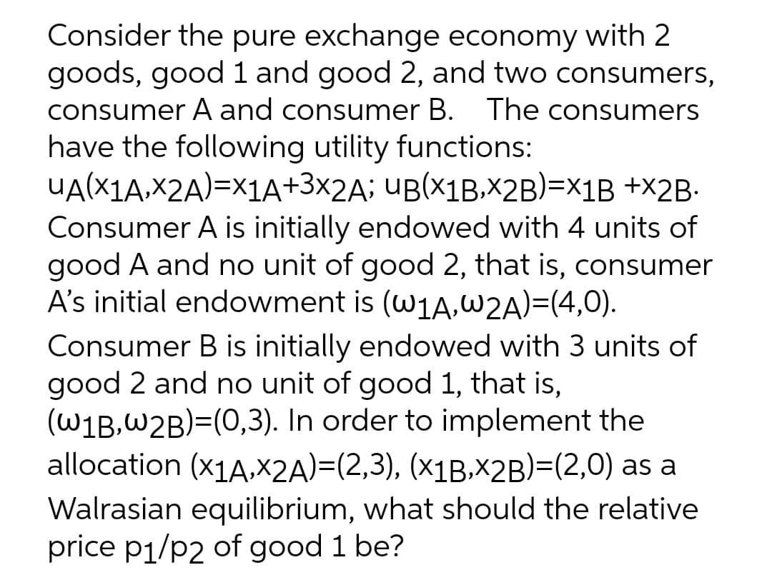 Consider the pure exchange economy with 2
goods, good 1 and good 2, and two consumers,
consumer A and consumer B. The consumers
have the following utility functions:
UA(X1A,X2A)=x1A+3×2A; UB(x1B.x2B)=x1B +X2B-
Consumer A is initially endowed with 4 units of
good A and no unit of good 2, that is, consumer
A's initial endowment is (w1A,W2A)=(4,0).
Consumer B is initially endowed with 3 units of
good 2 and no unit of good 1, that is,
(W1B,W2B)=(0,3). In order to implement the
allocation (x1A,X2A)=(2,3), (x1B.X2B)=(2,0) as a
Walrasian equilibrium, what should the relative
price p1/p2 of good 1 be?
