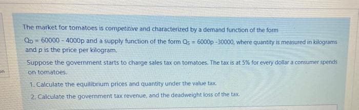 The market for tomatoes is competitive and characterized by a demand function of the form
QD = 60000 - 4000p and a supply function of the form Qs = 6000p -30000, where quantity is measured in kilograms
and p is the price per kilogram.
%3D
Suppose the government starts to charge sales tax on tomatoes. The tax is at 5% for every dollar a consumer spends
on
on tomatoes.
1. Calculate the equilibrium prices and quantity under the value tax
2. Calculate the government tax revenue, and the deadweight loss of the tax.
