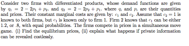 Consider two firms with differentiated products, whose demand functions are given
by 41 = 2 – 2p1 + P2; and 2 = 2 – 2p2 + P1, where q; and p; are their quantities
and prices. Their constant marginal costs are given by: and c2. Assume that c, = 1 is
known to both firms, but c1 is known only to firm 1. Firm 2 knows that c1 can be either
1.2, or .8, with equal probabilities. The firms compete in prices in a simultaneous move
game. (i) Find the equilibrium prices, (ii) explain what happens if private information
can be revealed costlessly.

