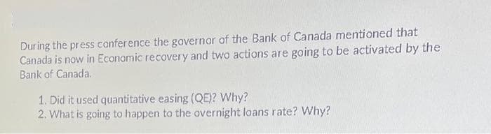 During the press conference the governor of the Bank of Canada mentioned that
Canada is now in Economic recovery and two actions are going to be activated by the
Bank of Canada.
1. Did it used quantitative easing (QE)? Why?
2. What is going to happen to the overnight loans rate? Why?
