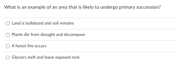 What is an example of an area that is likely to undergo primary succession?
O Land is bulldozed and soil remains
Plants die from drought and decompose
A forest fire occurs
Glaciers melt and leave exposed rock
