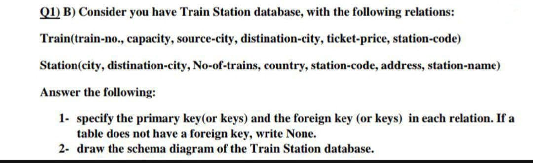 Q1) B) Consider you have Train Station database, with the following relations:
Train(train-no., capacity, source-city, distination-city, ticket-price, station-code)
Station (city, distination-city, No-of-trains, country, station-code, address, station-name)
Answer the following:
1- specify the primary key (or keys) and the foreign key (or keys) in each relation. If a
table does not have a foreign key, write None.
2- draw the schema diagram of the Train Station database.