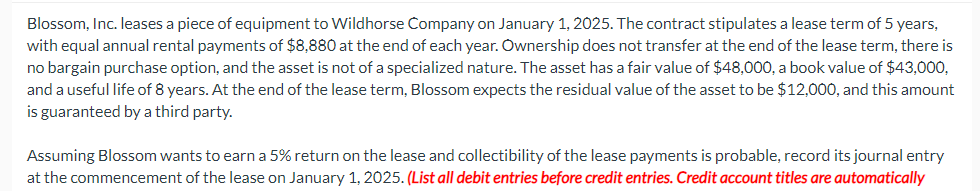 Blossom, Inc. leases a piece of equipment to Wildhorse Company on January 1, 2025. The contract stipulates a lease term of 5 years,
with equal annual rental payments of $8,880 at the end of each year. Ownership does not transfer at the end of the lease term, there is
no bargain purchase option, and the asset is not of a specialized nature. The asset has a fair value of $48,000, a book value of $43,000,
and a useful life of 8 years. At the end of the lease term, Blossom expects the residual value of the asset to be $12,000, and this amount
is guaranteed by a third party.
Assuming Blossom wants to earn a 5% return on the lease and collectibility of the lease payments is probable, record its journal entry
at the commencement of the lease on January 1, 2025. (List all debit entries before credit entries. Credit account titles are automatically
