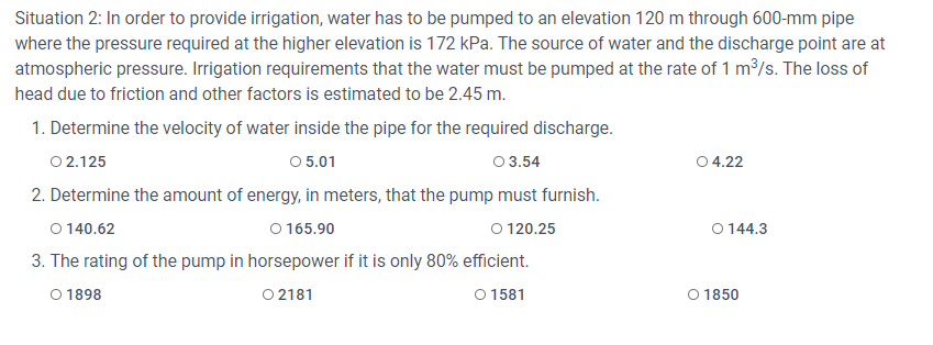 Situation 2: In order to provide irrigation, water has to be pumped to an elevation 120 m through 600-mm pipe
where the pressure required at the higher elevation is 172 kPa. The source of water and the discharge point are at
atmospheric pressure. Irrigation requirements that the water must be pumped at the rate of 1 m/s. The loss of
head due to friction and other factors is estimated to be 2.45 m.
1. Determine the velocity of water inside the pipe for the required discharge.
O 2.125
O 5.01
0 3.54
0 4.22
2. Determine the amount of energy, in meters, that the pump must furnish.
O 140.62
O 165.90
O 120.25
O 144.3
3. The rating of the pump in horsepower if it is only 80% efficient.
O 1898
O 2181
O 1581
O 1850
