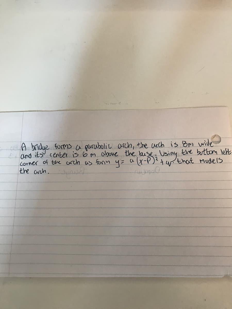 A bridye forms a parubolic arch, the carch is 8m wide
and its center is 6m above the buse Using the buttom left
Corner of the arch as fonn 4= a (x-P)?+ wthat Mudels
the arch.
