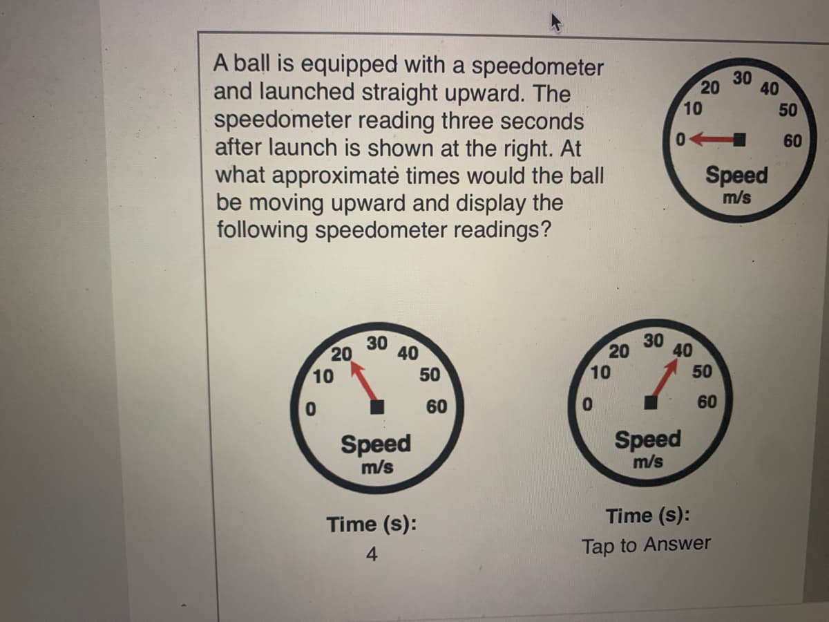 A ball is equipped with a speedometer
and launched straight upward. The
speedometer reading three seconds
after launch is shown at the right. At
what approximatė times would the ball
be moving upward and display the
following speedometer readings?
30
20
40
10
50
60
Speed
m/s
30
30
40
20
10
20
40
10
50
50
60
60
Speed
Speed
m/s
m/s
Time (s):
Time (s):
4
Tap to Answer
