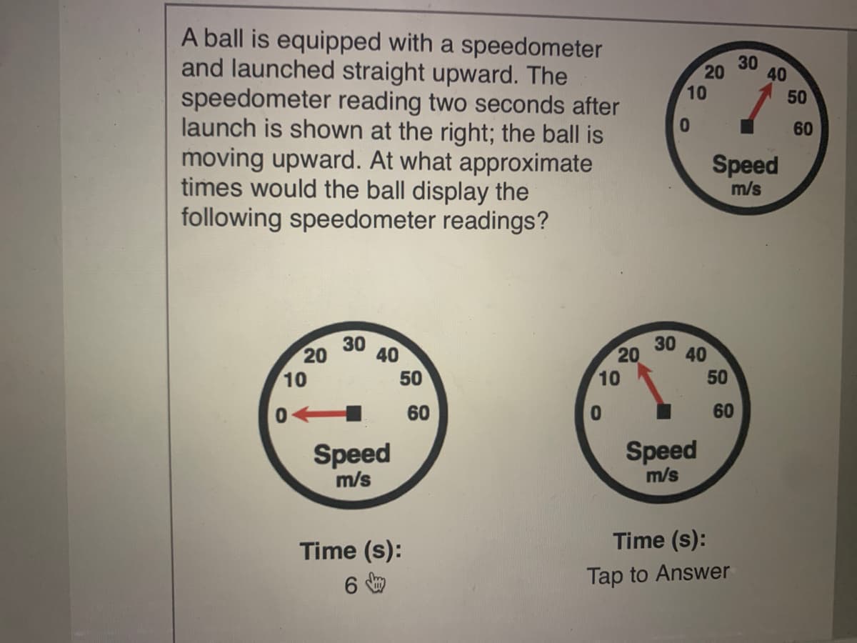 A ball is equipped with a speedometer
and launched straight upward. The
speedometer reading two seconds after
launch is shown at the right; the ball is
moving upward. At what approximate
times would the ball display the
following speedometer readings?
30
40
10
50
01
60
Speed
m/s
30
30
20
40
20
40
10
50
10
60
60
Speed
m/s
Speed
m/s
Time (s):
Time (s):
Tap to Answer
50
20

