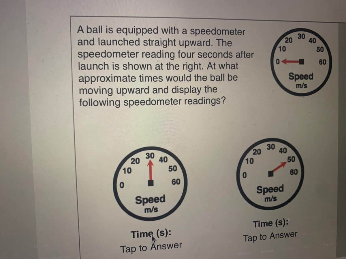 A ball is equipped with a speedometer
and launched straight upward. The
speedometer reading four seconds after
launch is shown at the right. At what
approximate times would the ball be
moving upward and display the
following speedometer readings?
30
20
40
10
50
60
Speed
m/s
20
30
40
30
20
10
40
10
50
50
60
60
Speed
m/s
Speed
m/s
Time (s):
Time (s):
Tap to Answer
Tap to Answer
