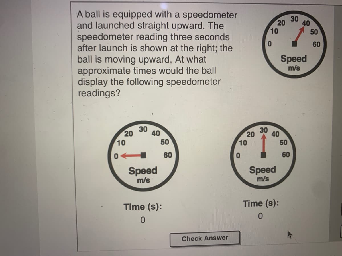 A ball is equipped with a speedometer
and launched straight upward. The
speedometer reading three seconds
after launch is shown at the right; the
ball is moving upward. At what
approximate times would the ball
display the following speedometer
readings?
30
40
10
60
Speed
m/s
30 40
20
10
30
40
20
10
50
50
60
60
Speed
m/s
Speed
m/s
Time (s):
Time (s):
Check Answer
50
20
