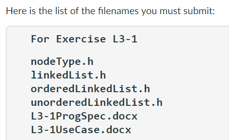 Here is the list of the filenames you must submit:
For Exercise L3-1
nodeType.h
linkedList.h
orderedLinkedList.h
unordered LinkedList.h
L3-1ProgSpec.docx
L3-1UseCase.docx