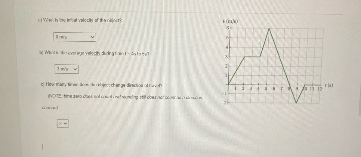 a) What is the initial velocity of the object?
v (m/s)
61
0 m/s
4
b) What is the average velocity during time t = 4s to 5s?
3
2
3 m/s
c) How many times does the object change direction of travel?
t (s)
0 11 12
12
4.
7 & 9
-1
(NOTE: time zero does not count and standing still does not count as a direction
-2
change)
2
