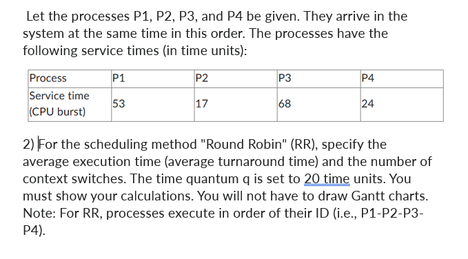 Let the processes P1, P2, P3, and P4 be given. They arrive in the
system at the same time in this order. The processes have the
following service times (in time units):
Process
Service time
(CPU burst)
P1
53
P2
17
P3
68
P4
24
2) For the scheduling method "Round Robin" (RR), specify the
average execution time (average turnaround time) and the number of
context switches. The time quantum q is set to 20 time units. You
must show your calculations. You will not have to draw Gantt charts.
Note: For RR, processes execute in order of their ID (i.e., P1-P2-P3-
P4).