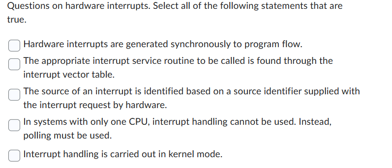 Questions on hardware interrupts. Select all of the following statements that are
true.
Hardware interrupts are generated synchronously to program flow.
The appropriate interrupt service routine to be called is found through the
interrupt vector table.
The source of an interrupt is identified based on a source identifier supplied with
the interrupt request by hardware.
In systems with only one CPU, interrupt handling cannot be used. Instead,
polling must be used.
Interrupt handling is carried out in kernel mode.