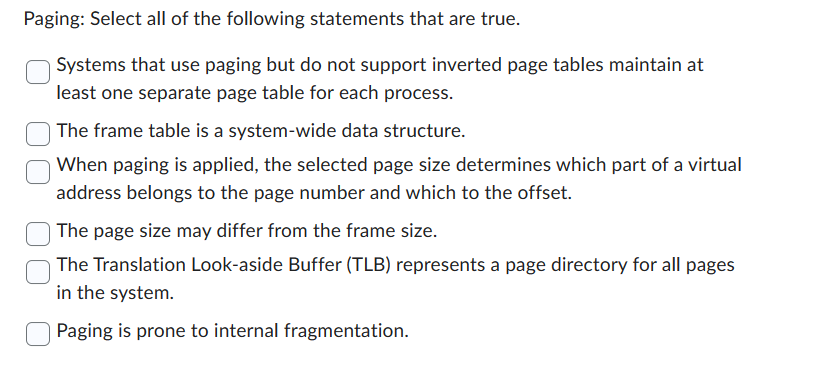 Paging: Select all of the following statements that are true.
Systems that use paging but do not support inverted page tables maintain at
least one separate page table for each process.
The frame table is a system-wide data structure.
When paging is applied, the selected page size determines which part of a virtual
address belongs to the page number and which to the offset.
The page size may differ from the frame size.
The Translation Look-aside Buffer (TLB) represents a page directory for all pages
in the system.
Paging is prone to internal fragmentation.