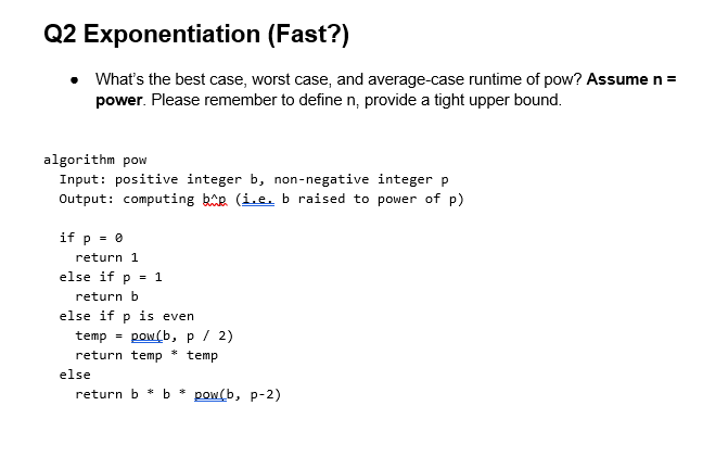 Q2 Exponentiation
(Fast?)
What's the best case, worst case, and average-case runtime of pow? Assume n =
power. Please remember to define n, provide a tight upper bound.
algorithm pow
Input: positive integer b, non-negative integer p
Output: computing bp (i.e. b raised to power of p)
if p = 0
return 1
else if p = 1
return b
else if p is even
temp = pow(b, p / 2)
return temp
temp
*
else
return b * b* pow(b, p-2)