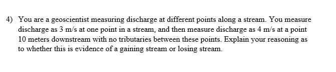 4) You are a geoscientist measuring discharge at different points along a stream. You measure
discharge as 3 m/s at one point in a stream, and then measure discharge as 4 m/s at a point
10 meters downstream with no tributaries between these points. Explain your reasoning as
to whether this is evidence of a gaining stream or losing stream.