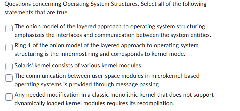 Questions concerning Operating System Structures. Select all of the following
statements that are true.
The onion model of the layered approach to operating system structuring
emphasizes the interfaces and communication between the system entities.
Ring 1 of the onion model of the layered approach to operating system
structuring is the innermost ring and corresponds to kernel mode.
Solaris' kernel consists of various kernel modules.
The communication between user-space modules in microkernel-based
operating systems is provided through message passing.
Any needed modification in a classic monolithic kernel that does not support
dynamically loaded kernel modules requires its recompilation.