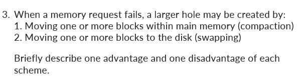 3. When a memory request fails, a larger hole may be created by:
1. Moving one or more blocks within main memory (compaction)
2. Moving one or more blocks to the disk (swapping)
Briefly describe one advantage and one disadvantage of each
scheme.