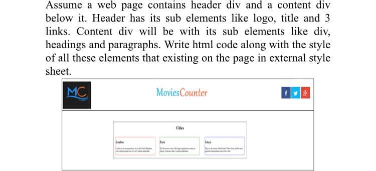 Assume a web page contains header div and a content div
below it. Header has its sub elements like logo, title and 3
links. Content div will be with its sub elements like div,
headings and paragraphs. Write html code along with the style
of all these elements that existing on the page in external style
sheet.
MC
MoviesCounter
Cien

