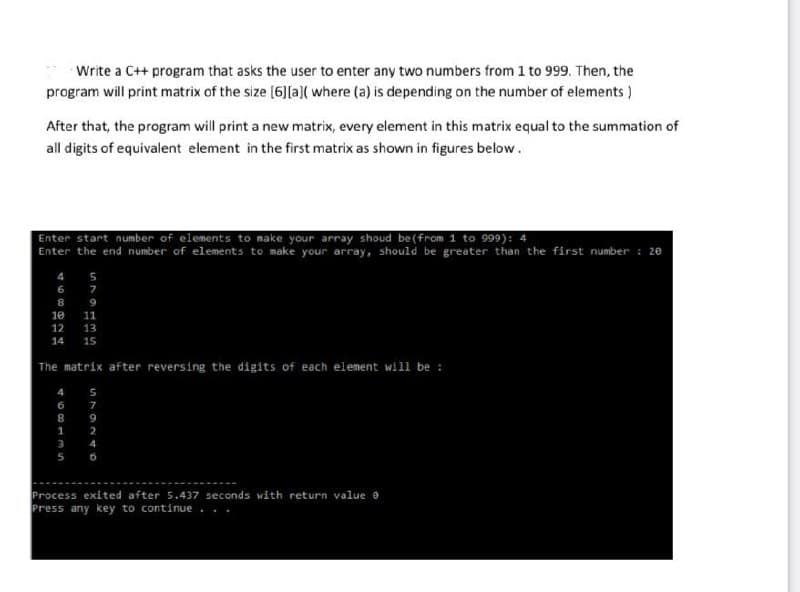 Write a C++ program that asks the user to enter any two numbers from 1 to 999. Then, the
program will print matrix of the size [6][a]( where (a) is depending on the number of elements )
After that, the program will print a new matrix, every element in this matrix equal to the summation of
all digits of equivalent element in the first matrix as shown in figures below.
Enter start number of elements to make your array shoud be (from 1 to 999): 4
Enter the end number of elements to make your array, should be greater than the first number : 20
4
6.
7
9
10
11
12
13
14
15
The matrix after reversing the digits of each element will be :
4
6
7
8
9
1
2
3
4
5
Process exited after 5.437 seconds with return value e
Press any key to continue
8a24
