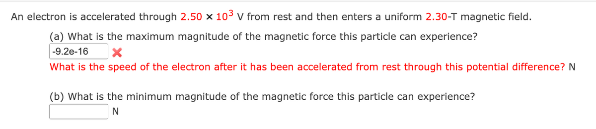 An electron is accelerated through 2.50 × 103 v from rest and then enters a uniform 2.30-T magnetic field.
(a) What is the maximum magnitude of the magnetic force this particle can experience?
-9.2e-16
What is the speed of the electron after it has been accelerated from rest through this potential difference? N
(b) What is the minimum magnitude of the magnetic force this particle can experience?
N
