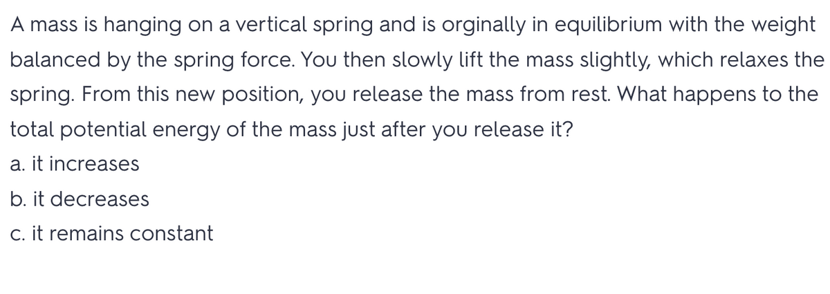 A mass is hanging on a vertical spring and is orginally in equilibrium with the weight
balanced by the spring force. You then slowly lift the mass slightly, which relaxes the
spring. From this new position, you release the mass from rest. What happens to the
total potential energy of the mass just after you release it?
a. it increases
b. it decreases
C. it remains constant
