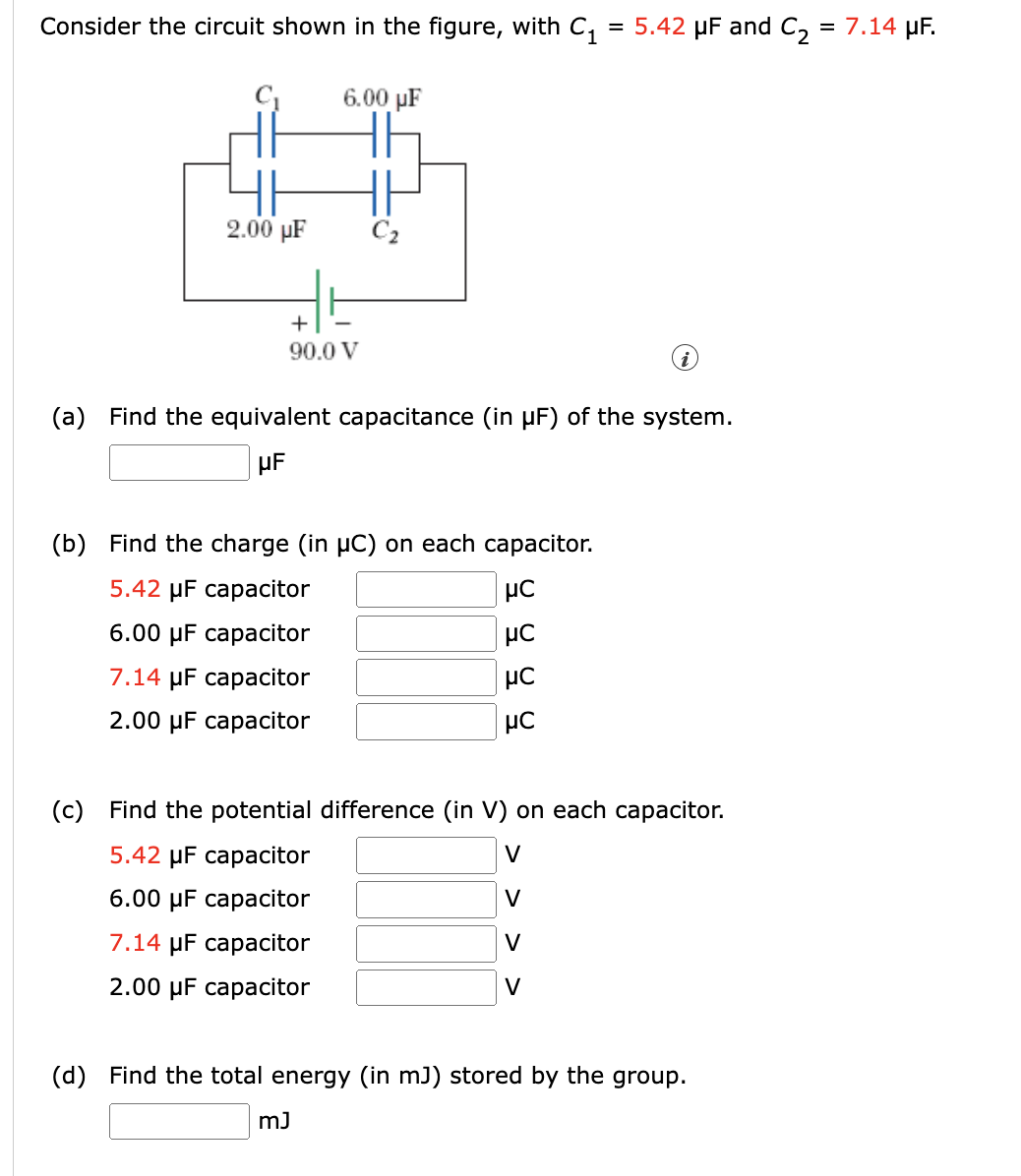Consider the circuit shown in the figure, with C, = 5.42 µF and C, = 7.14 µF.
%3D
6.00 µF
2.00 µF
C2
+
90.0 V
(a) Find the equivalent capacitance (in µF) of the system.
(b) Find the charge (in µC) on each capacitor.
5.42 µF capacitor
6.00 µF capacitor
7.14 µF capacitor
2.00 µF capacitor
(c) Find the potential difference (in V) on each capacitor.
5.42 µF capacitor
V
6.00 µF capacitor
V
7.14 µF capacitor
V
2.00 µF capacitor
V
(d) Find the total energy (in mJ) stored by the group.
