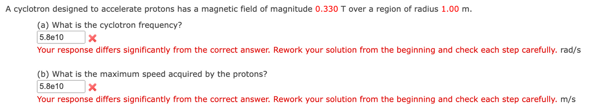 A cyclotron designed to accelerate protons has a magnetic field of magnitude 0.330 T over a region of radius 1.00 m.
(a) What is the cyclotron frequency?
5.8e10
Your response differs significantly from the correct answer. Rework your solution from the beginning and check each step carefully. rad/s
(b) What is the maximum speed acquired by the protons?
5.8e10
Your response differs significantly from the correct answer. Rework your solution from the beginning and check each step carefully. m/s
