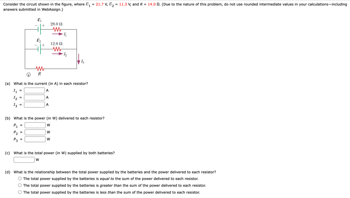 Consider the circuit shown in the figure, where E, = 21.7 V, E,
= 11.3 V, and R
= 14.0 Q. (Due to the nature of this problem, do not use rounded intermediate values in your calculations-including
%3D
1
answers submitted in WebAssign.)
28.0 N
E2
12.0 N
(a) What is the current (in A) in each resistor?
I1
А
I2
А
%3D
I3
A
(b) What is the power (in W) delivered to each resistor?
P1
W
P2
W
P3
W
(c) What is the total power (in W) supplied by both batteries?
W
(d) What is the relationship between the total power supplied by the batteries and the power delivered to each resistor?
The total power supplied by the batteries is equal to the sum of the power delivered to each resistor.
The total power supplied by the batteries is greater than the sum of the power delivered to each resistor.
The total power supplied by the batteries is less than the sum of the power delivered to each resistor.
