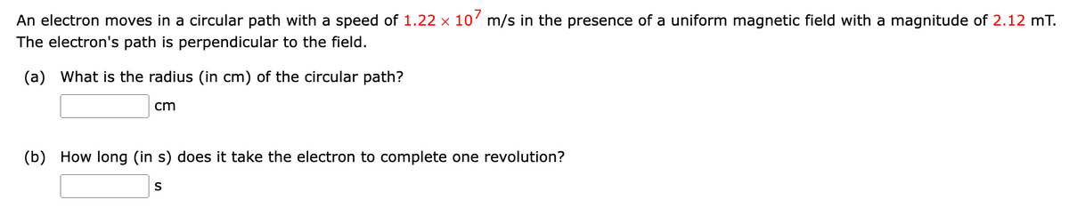 An electron moves in a circular path with a speed of 1.22 x 10' m/s in the presence of a uniform magnetic field with a magnitude of 2.12 mT.
The electron's path is perpendicular to the field.
(a) What is the radius (in cm) of the circular path?
cm
(b) How long (in s) does it take the electron to complete one revolution?
S
