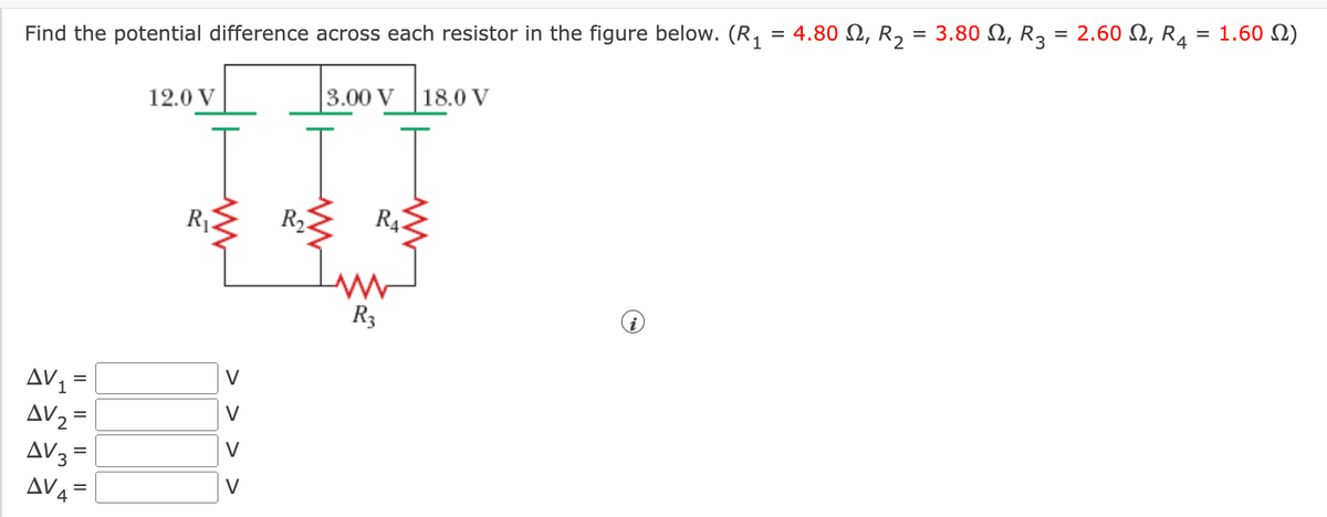 Find the potential difference across each resistor in the figure below. (R,
4.80 Ω, R, -3.80 Ω, R
2.60 Ω, R4
1.60 N)
%3D
12.0 V
3.00 V
18.0 V
R4
R3
AV =
AV2 =
V
V
AV3 =
AV4 = |
V
V
