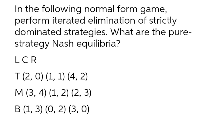 In the following normal form game,
perform iterated elimination of strictly
dominated strategies. What are the pure-
strategy Nash equilibria?
LCR
T (2, 0) (1, 1) (4, 2)
М (3, 4) (1, 2) (2, 3)
В (1, 3) (0, 2) (3, 0)
