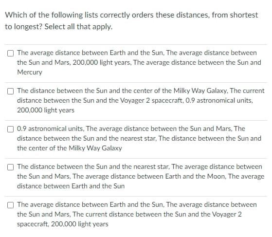 Which of the following lists correctly orders these distances, from shortest
to longest? Select all that apply.
The average distance between Earth and the Sun, The average distance between
the Sun and Mars, 200,000 light years, The average distance between the Sun and
Mercury
The distance between the Sun and the center of the Milky Way Galaxy, The current
distance between the Sun and the Voyager 2 spacecraft, 0.9 astronomical units,
200,000 light years
0.9 astronomical units, The average distance between the Sun and Mars, The
distance between the Sun and the nearest star, The distance between the Sun and
the center of the Milky Way Galaxy
The distance between the Sun and the nearest star, The average distance between
the Sun and Mars, The average distance between Earth and the Moon, The average
distance between Earth and the Sun
The average distance between Earth and the Sun, The average distance between
the Sun and Mars, The current distance between the Sun and the Voyager 2
spacecraft, 200,000 light years