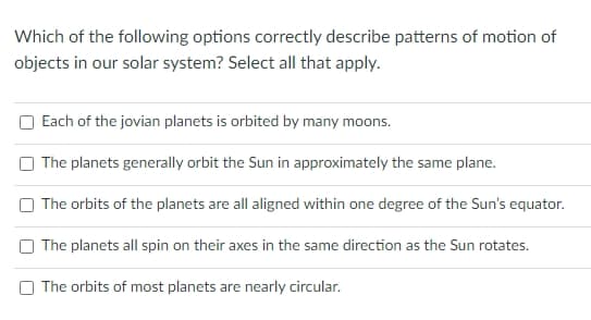 Which of the following options correctly describe patterns of motion of
objects in our solar system? Select all that apply.
Each of the jovian planets is orbited by many moons.
The planets generally orbit the Sun in approximately the same plane.
The orbits of the planets are all aligned within one degree of the Sun's equator.
The planets all spin on their axes in the same direction as the Sun rotates.
The orbits of most planets are nearly circular.