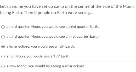 Let's assume you have set up camp on the centre of the side of the Moon
facing Earth. Then if people on Earth were seeing...
a third quarter Moon, you would see a third quarter Earth.
O a third quarter Moon, you would see a 'first quarter' Earth.
a lunar eclipse, you would see a 'full' Earth.
O a full Moon, you would see a 'full' Earth.
O a new Moon, you would be seeing a solar eclipse.