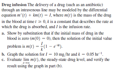 Drug infusion The delivery of a drug (such as an antibiotic)
through an intravenous line may be modeled by the differential
equation m' (t) + km(t) = I, where m(t) is the mass of the drug
in the blood at time t z 0, k is a constant that describes the rate at
which the drug is absorbed, and I is the infusion rate.
a. Show by substitution that if the initial mass of drug in the
blood is zero (m(0) = 0), then the solution of the initial value
problem is m(t) = (1 – e*).
b. Graph the solution for I = 10 mg/hr and k = 0.05 hr¯1.
c. Evaluate lim m(t), the steady-state drug level, and verify the
result using the graph in part (b).
