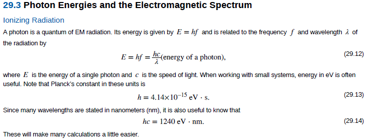 29.3 Photon Energies and the Electromagnetic Spectrum
lonizing Radiation
A photon is a quantum of EM radiation. Its energy is given by E = hf and is related to the frequency f and wavelength 2 of
the radiation by
E = hf = hC (energy of a photon),
(29.12)
where E is the energy of a single photon and c is the speed of light. When working with small systems, energy in ev is often
useful. Note that Planck's constant in these units is
(29.13)
5 eV •s.
Since many wavelengths are stated in nanometers (nm), it is also useful to know that
h = 4.14x10-15 e
hc = 1240 eV · nm.
(29.14)
These will make many calculations a little easier.
