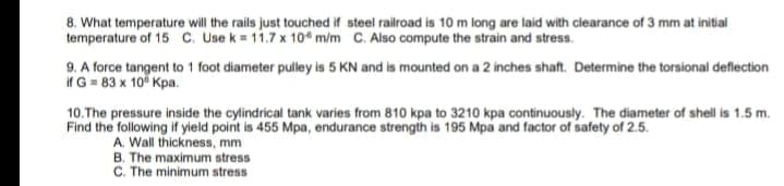 8. What temperature will the rails just touched if steel railroad is 10 m long are laid with clearance of 3 mm at initial
temperature of 15 C. Use k = 11.7 x 104 m/m C. Also compute the strain and stress.
9. A force tangent to 1 foot diameter pulley is 5 KN and is mounted on a 2 inches shaft. Determine the torsional deflection
if G = 83 x 10 Kpa.
10.The pressure inside the cylindrical tank varies from 810 kpa to 3210 kpa continuously. The diameter of shell is 1.5 m.
Find the following if yield point is 455 Mpa, endurance strength is 195 Mpa and factor of safety of 2.5.
A. Wall thickness, mm
B. The maximum stress
C. The minimum stress
