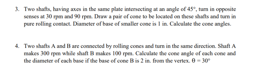 3. Two shafts, having axes in the same plate intersecting at an angle of 45°, turn in opposite
senses at 30 rpm and 90 rpm. Draw a pair of cone to be located on these shafts and turn in
pure rolling contact. Diameter of base of smaller cone is 1 in. Calculate the cone angles.
4. Two shafts A and B are connected by rolling cones and turn in the same direction. Shaft A
makes 300 rpm while shaft B makes 100 rpm. Calculate the cone angle of each cone and
the diameter of each base if the base of cone B is 2 in. from the vertex. 0 = 30°
