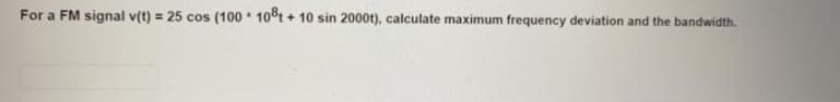 For a FM signal v(t) = 25 cos (100 10t + 10 sin 2000t), calculate maximum frequency deviation and the bandwidth.
