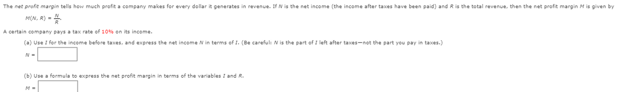 The net profit margin tells how much profit a company makes for every dollar it generates in revenue. If N is the net income (the income after taxes have been paid) and R is the total revenue, then the net profit margin M is given by
M(N, R) = .
A certain company pays a tax rate of 10% on its income.
(a) Use I for the income before taxes, and express the net income N in terms of I. (Be careful: N is the part of I left after taxes-not the part you pay in taxes.)
N =
(b) Use a formula to express the net profit margin in terms of the variables I and R.
M =

