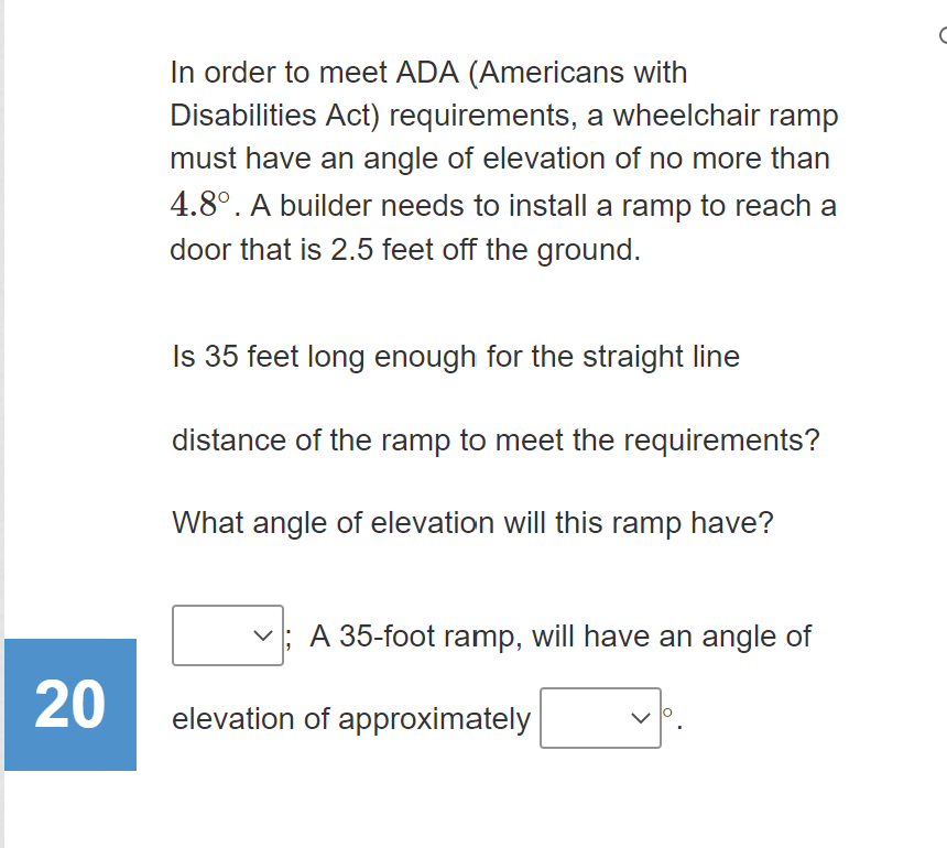 In order to meet ADA (Americans with
Disabilities Act) requirements, a wheelchair ramp
must have an angle of elevation of no more than
4.8°. A builder needs to install a ramp to reach a
door that is 2.5 feet off the ground.
Is 35 feet long enough for the straight line
distance of the ramp to meet the requirements?
What angle of elevation will this ramp have?
A 35-foot ramp, will have an angle of
20
elevation of approximately
