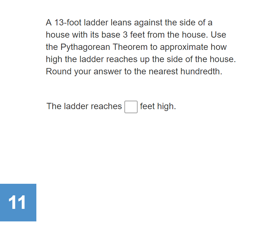 A 13-foot ladder leans against the side of a
house with its base 3 feet from the house. Use
the Pythagorean Theorem to approximate how
high the ladder reaches up the side of the house.
Round your answer to the nearest hundredth.
The ladder reaches
feet high.
11
