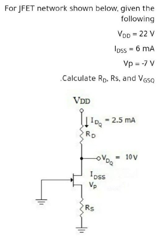 For JFET network shown below, given the
following
VDD = 22 V
Ipss = 6 mA
%3D
Vp = -7 V
.Calculate Rp, Rs, and VGSQ
VDD
= 2.5 mA
IDQ
RD
= 10 V
Ipss
Vp
Rs
