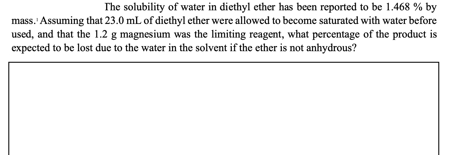 The solubility of water in diethyl ether has been reported to be 1.468 % by
mass.' Assuming that 23.0 mL of diethyl ether were allowed to become saturated with water before
used, and that the 1.2 g magnesium was the limiting reagent, what percentage of the product is
expected to be lost due to the water in the solvent if the ether is not anhydrous?
