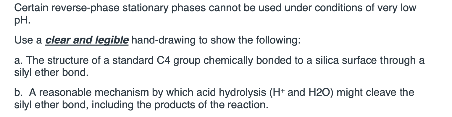 a. The structure of a standard C4 group chemically bonded to a silica surface through a
silyl ether bond.
b. A reasonable mechanism by which acid hydrolysis (H* and H20) might cleave the
silyl ether bond, including the products of the reaction.
