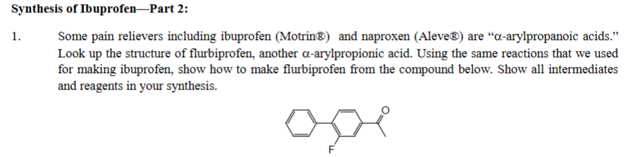 Synthesis of Ibuprofen-Part 2:
Some pain relievers including ibuprofen (Motrin®) and naproxen (Aleve®) are "a-arylpropanoic acids."
Look up the structure of flurbiprofen, another a-arylpropionic acid. Using the same reactions that we used
for making ibuprofen, show how to make flurbiprofen from the compound below. Show all intermediates
and reagents in your synthesis.
1.
F